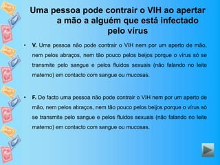 Uma pessoa pode contrair o VIH ao apertar
a mão a alguém que está infectado
pelo vírus
• V. Uma pessoa não pode contrair o VIH nem por um aperto de mão,
nem pelos abraços, nem tão pouco pelos beijos porque o vírus só se
transmite pelo sangue e pelos fluidos sexuais (não falando no leite
materno) em contacto com sangue ou mucosas.
• F. De facto uma pessoa não pode contrair o VIH nem por um aperto de
mão, nem pelos abraços, nem tão pouco pelos beijos porque o vírus só
se transmite pelo sangue e pelos fluidos sexuais (não falando no leite
materno) em contacto com sangue ou mucosas.
 