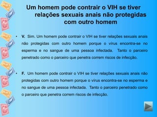 Um homem pode contrair o VIH se tiver
relações sexuais anais não protegidas
com outro homem
• V. Sim. Um homem pode contrair o VIH se tiver relações sexuais anais
não protegidas com outro homem porque o vírus encontra-se no
esperma e no sangue de uma pessoa infectada. Tanto o parceiro
penetrado como o parceiro que penetra correm riscos de infecção.
• F. Um homem pode contrair o VIH se tiver relações sexuais anais não
protegidas com outro homem porque o vírus encontra-se no esperma e
no sangue de uma pessoa infectada. Tanto o parceiro penetrado como
o parceiro que penetra correm riscos de infecção.
 