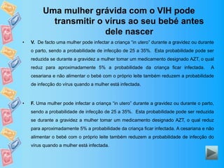 Uma mulher grávida com o VIH pode
transmitir o vírus ao seu bebé antes
dele nascer
• V. De facto uma mulher pode infectar a criança “in utero” durante a gravidez ou durante
o parto, sendo a probabilidade de infecção de 25 a 35%. Esta probabilidade pode ser
reduzida se durante a gravidez a mulher tomar um medicamento designado AZT, o qual
reduz para aproximadamente 5% a probabilidade da criança ficar infectada. A
cesariana e não alimentar o bebé com o próprio leite também reduzem a probabilidade
de infecção do vírus quando a mulher está infectada.
• F. Uma mulher pode infectar a criança “in utero” durante a gravidez ou durante o parto,
sendo a probabilidade de infecção de 25 a 35%. Esta probabilidade pode ser reduzida
se durante a gravidez a mulher tomar um medicamento designado AZT, o qual reduz
para aproximadamente 5% a probabilidade da criança ficar infectada. A cesariana e não
alimentar o bebé com o próprio leite também reduzem a probabilidade de infecção do
vírus quando a mulher está infectada.
 