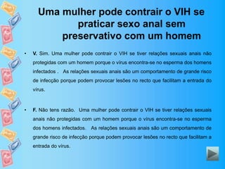 Uma mulher pode contrair o VIH se
praticar sexo anal sem
preservativo com um homem
• V. Sim. Uma mulher pode contrair o VIH se tiver relações sexuais anais não
protegidas com um homem porque o vírus encontra-se no esperma dos homens
infectados . As relações sexuais anais são um comportamento de grande risco
de infecção porque podem provocar lesões no recto que facilitam a entrada do
vírus.
• F. Não tens razão. Uma mulher pode contrair o VIH se tiver relações sexuais
anais não protegidas com um homem porque o vírus encontra-se no esperma
dos homens infectados. As relações sexuais anais são um comportamento de
grande risco de infecção porque podem provocar lesões no recto que facilitam a
entrada do vírus.
 