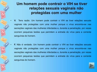Um homem pode contrair o VIH se tiver
relações sexuais vaginais não
protegidas com uma mulher
• V. Tens razão. Um homem pode contrair o VIH se tiver relações sexuais
vaginais não protegidas com uma mulher porque o vírus encontra-se nas
secreções vaginais das mulheres infectadas e, durante a penetração, por vezes
ocorrem pequenas lesões que permitem a entrada do vírus para a corrente
sanguínea do homem.
• F. Não é verdade. Um homem pode contrair o VIH se tiver relações sexuais
vaginais não protegidas com uma mulher porque o vírus encontra-se nas
secreções vaginais das mulheres infectadas e, durante a penetração, por vezes
ocorrem pequenas lesões que permitem a entrada do vírus para a corrente
sanguínea do homem.
 