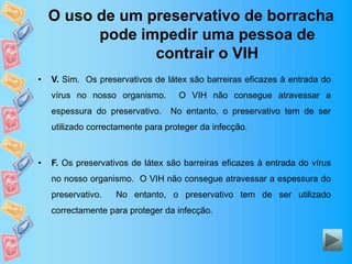O uso de um preservativo de borracha
pode impedir uma pessoa de
contrair o VIH
• V. Sim. Os preservativos de látex são barreiras eficazes à entrada do
vírus no nosso organismo. O VIH não consegue atravessar a
espessura do preservativo. No entanto, o preservativo tem de ser
utilizado correctamente para proteger da infecção.
• F. Os preservativos de látex são barreiras eficazes à entrada do vírus
no nosso organismo. O VIH não consegue atravessar a espessura do
preservativo. No entanto, o preservativo tem de ser utilizado
correctamente para proteger da infecção.
 