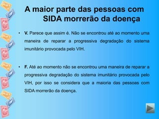 A maior parte das pessoas com
SIDA morrerão da doença
• V. Parece que assim é. Não se encontrou até ao momento uma
maneira de reparar a progressiva degradação do sistema
imunitário provocada pelo VIH.
• F. Até ao momento não se encontrou uma maneira de reparar a
progressiva degradação do sistema imunitário provocada pelo
VIH, por isso se considera que a maioria das pessoas com
SIDA morrerão da doença.
 