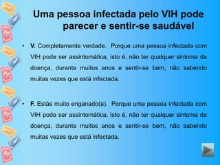 Uma pessoa infectada pelo VIH pode
parecer e sentir-se saudável
• V. Completamente verdade. Porque uma pessoa infectada com
VIH pode ser assintomática, isto é, não ter qualquer sintoma da
doença, durante muitos anos e sentir-se bem, não sabendo
muitas vezes que está infectada.
• F. Estás muito enganado(a). Porque uma pessoa infectada com
VIH pode ser assintomática, isto é, não ter qualquer sintoma da
doença, durante muitos anos e sentir-se bem, não sabendo
muitas vezes que está infectada.
 