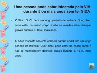 Uma pessoa pode estar infectada pelo VIH
durante 5 ou mais anos sem ter SIDA
• V. Sim. O VIH tem um longo período de latência. Quer dizer,
pode estar no nosso corpo e não se manifestarem doenças
graves durante 5, 10 ou mais anos.
• F. A tua resposta não está correcta porque o VIH tem um longo
período de latência. Quer dizer, pode estar no nosso corpo e
não se manifestarem doenças graves durante 5, 10 ou mais
anos.
 