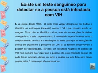 Existe um teste sanguíneo para
detectar se a pessoa está infectada
com VIH
• F. Já existe desde 1985. O teste mais vulgar designa-se por ELISA e
identifica os anticorpos (defesas) contra o VIH que possam existir no
sangue. Como não se identifica o vírus, mas sim as reacções de defesa
do organismo a este corpo estranho, é necessário espera 3 meses entre o
comportamento de risco e a realização do teste para que as reacções de
defesa do organismo à presença do VIH já se tenham desenvolvido e
possam ser identificadas. Por isso, um resultado negativo na análise ao
VIH nem sempre quer dizer que a pessoa não está infectada porque ela
pode ter-se infectado depois de fazer a análise ou tê-la feito sem deixar
passar estes 3 meses que são necessários.
 