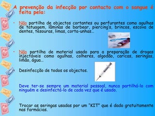 A prevenção da infecção por contacto com o sangue é
feita pela:
• Não partilha de objectos cortantes ou perfurantes como agulhas
de tatuagem, lâminas de barbear, piercing’s, brincos, escova de
dentes, tesouras, limas, corta-unhas…
• Não partilha de material usado para a preparação de drogas
injectáveis como agulhas, colheres, algodão, caricas, seringas,
limão, água…
• Desinfecção de todos os objectos.
Deve ter-se sempre um material pessoal, nunca partilhá-lo com
ninguém e desinfectá-lo de cada vez que é usado.
Trocar as seringas usadas por um “KIT” que é dado gratuitamente
nas farmácias.
 