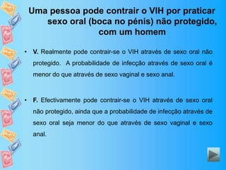 Uma pessoa pode contrair o VIH por praticar
sexo oral (boca no pénis) não protegido,
com um homem
• V. Realmente pode contrair-se o VIH através de sexo oral não
protegido. A probabilidade de infecção através de sexo oral é
menor do que através de sexo vaginal e sexo anal.
• F. Efectivamente pode contrair-se o VIH através de sexo oral
não protegido, ainda que a probabilidade de infecção através de
sexo oral seja menor do que através de sexo vaginal e sexo
anal.
 