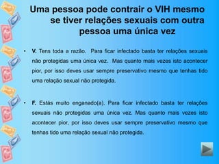Uma pessoa pode contrair o VIH mesmo
se tiver relações sexuais com outra
pessoa uma única vez
• V. Tens toda a razão. Para ficar infectado basta ter relações sexuais
não protegidas uma única vez. Mas quanto mais vezes isto acontecer
pior, por isso deves usar sempre preservativo mesmo que tenhas tido
uma relação sexual não protegida.
• F. Estás muito enganado(a). Para ficar infectado basta ter relações
sexuais não protegidas uma única vez. Mas quanto mais vezes isto
acontecer pior, por isso deves usar sempre preservativo mesmo que
tenhas tido uma relação sexual não protegida.
 
