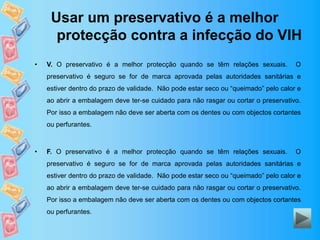 Usar um preservativo é a melhor
protecção contra a infecção do VIH
• V. O preservativo é a melhor protecção quando se têm relações sexuais. O
preservativo é seguro se for de marca aprovada pelas autoridades sanitárias e
estiver dentro do prazo de validade. Não pode estar seco ou “queimado” pelo calor e
ao abrir a embalagem deve ter-se cuidado para não rasgar ou cortar o preservativo.
Por isso a embalagem não deve ser aberta com os dentes ou com objectos cortantes
ou perfurantes.
• F. O preservativo é a melhor protecção quando se têm relações sexuais. O
preservativo é seguro se for de marca aprovada pelas autoridades sanitárias e
estiver dentro do prazo de validade. Não pode estar seco ou “queimado” pelo calor e
ao abrir a embalagem deve ter-se cuidado para não rasgar ou cortar o preservativo.
Por isso a embalagem não deve ser aberta com os dentes ou com objectos cortantes
ou perfurantes.
 