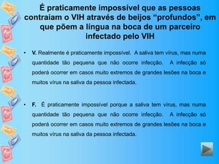 É praticamente impossível que as pessoas
contraiam o VIH através de beijos “profundos”, em
que põem a língua na boca de um parceiro
infectado pelo VIH
• V. Realmente é praticamente impossível. A saliva tem vírus, mas numa
quantidade tão pequena que não ocorre infecção. A infecção só
poderá ocorrer em casos muito extremos de grandes lesões na boca e
muitos vírus na saliva da pessoa infectada.
• F. É praticamente impossível porque a saliva tem vírus, mas numa
quantidade tão pequena que não ocorre infecção. A infecção só
poderá ocorrer em casos muito extremos de grandes lesões na boca e
muitos vírus na saliva da pessoa infectada.
 