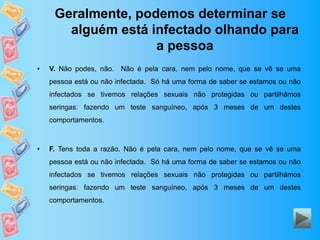 Geralmente, podemos determinar se
alguém está infectado olhando para
a pessoa
• V. Não podes, não. Não é pela cara, nem pelo nome, que se vê se uma
pessoa está ou não infectada. Só há uma forma de saber se estamos ou não
infectados se tivemos relações sexuais não protegidas ou partilhámos
seringas: fazendo um teste sanguíneo, após 3 meses de um destes
comportamentos.
• F. Tens toda a razão. Não é pela cara, nem pelo nome, que se vê se uma
pessoa está ou não infectada. Só há uma forma de saber se estamos ou não
infectados se tivemos relações sexuais não protegidas ou partilhámos
seringas: fazendo um teste sanguíneo, após 3 meses de um destes
comportamentos.
 