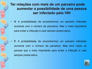 Ter relações com mais de um parceiro pode
aumentar a possibilidade de uma pessoa
ser infectado pelo VIH
• V. A probabilidade de encontrarmos um parceiro infectado
aumenta com o número de parceiros. Mas o mais importante
para evitar a infecção é usar sempre preservativo.
• F. A probabilidade de encontrarmos um parceiro infectado
aumenta com o número de parceiros. Mas tens razão se
pensas que o mais importante para evitar a infecção é usar
sempre preservativo.
 