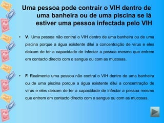 Uma pessoa pode contrair o VIH dentro de
uma banheira ou de uma piscina se lá
estiver uma pessoa infectada pelo VIH
• V. Uma pessoa não contrai o VIH dentro de uma banheira ou de uma
piscina porque a água existente dilui a concentração de vírus e eles
deixam de ter a capacidade de infectar a pessoa mesmo que entrem
em contacto directo com o sangue ou com as mucosas.
• F. Realmente uma pessoa não contrai o VIH dentro de uma banheira
ou de uma piscina porque a água existente dilui a concentração de
vírus e eles deixam de ter a capacidade de infectar a pessoa mesmo
que entrem em contacto directo com o sangue ou com as mucosas.
 