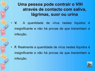 Uma pessoa pode contrair o VIH
através de contacto com saliva,
lágrimas, suor ou urina
• V. A quantidade de vírus nestes líquidos é
insignificante e não há provas de que transmitam a
infecção.
• F. Realmente a quantidade de vírus nestes líquidos é
insignificante e não há provas de que transmitam a
infecção.
 