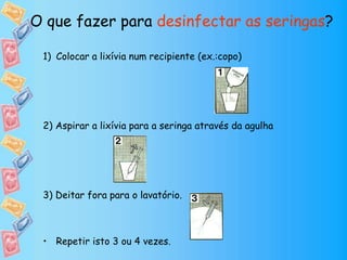 1) Colocar a lixívia num recipiente (ex.:copo)
2) Aspirar a lixívia para a seringa através da agulha
3) Deitar fora para o lavatório.
• Repetir isto 3 ou 4 vezes.
O que fazer para desinfectar as seringas?
 