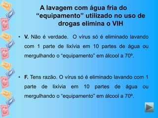 A lavagem com água fria do
“equipamento” utilizado no uso de
drogas elimina o VIH
• V. Não é verdade. O vírus só é eliminado lavando
com 1 parte de lixívia em 10 partes de água ou
mergulhando o “equipamento” em álcool a 70º.
• F. Tens razão. O vírus só é eliminado lavando com 1
parte de lixívia em 10 partes de água ou
mergulhando o “equipamento” em álcool a 70º.
 