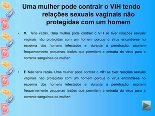 Uma mulher pode contrair o VIH tendo
relações sexuais vaginais não
protegidas com um homem
• V. Tens razão. Uma mulher pode contrair o VIH se tiver relações sexuais
vaginais não protegidas com um homem porque o vírus encontra-se no
esperma dos homens infectados e, durante a penetração, ocorrem
frequentemente pequenas lesões que permitem a entrada do vírus para a
corrente sanguínea da mulher.
• F. Não tens razão. Uma mulher pode contrair o VIH se tiver relações sexuais
vaginais não protegidas com um homem porque o vírus encontra-se no
esperma dos homens infectados e, durante a penetração, ocorrem
frequentemente pequenas lesões que permitem a entrada do vírus para a
corrente sanguínea da mulher.
 