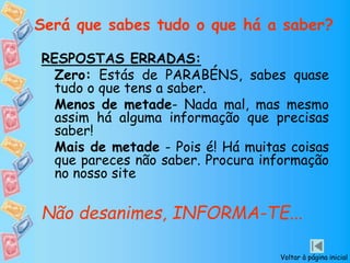 Será que sabes tudo o que há a saber?
RESPOSTAS ERRADAS:
Zero: Estás de PARABÉNS, sabes quase
tudo o que tens a saber.
Menos de metade- Nada mal, mas mesmo
assim há alguma informação que precisas
saber!
Mais de metade - Pois é! Há muitas coisas
que pareces não saber. Procura informação
no nosso site
Não desanimes, INFORMA-TE...
Voltar à página inicial
 