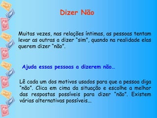 Muitas vezes, nas relações íntimas, as pessoas tentam
levar as outras a dizer “sim”, quando na realidade elas
querem dizer “não”.
Lê cada um dos motivos usados para que a pessoa diga
“não”. Clica em cima da situação e escolhe a melhor
das respostas possíveis para dizer “não”. Existem
várias alternativas possíveis...
Ajuda essas pessoas a dizerem não…
Dizer Não
 