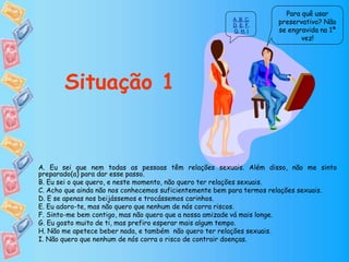 Para quê usar
preservativo? Não
se engravida na 1ª
vez!
Situação 1
A. Eu sei que nem todas as pessoas têm relações sexuais. Além disso, não me sinto
preparado(a) para dar esse passo.
B. Eu sei o que quero, e neste momento, não quero ter relações sexuais.
C. Acho que ainda não nos conhecemos suficientemente bem para termos relações sexuais.
D. E se apenas nos beijássemos e trocássemos carinhos.
E. Eu adoro-te, mas não quero que nenhum de nós corra riscos.
F. Sinto-me bem contigo, mas não quero que a nossa amizade vá mais longe.
G. Eu gosto muito de ti, mas prefiro esperar mais algum tempo.
H. Não me apetece beber nada, e também não quero ter relações sexuais.
I. Não quero que nenhum de nós corra o risco de contrair doenças.
A, B, C,
D, E, F,
G, H, I
 