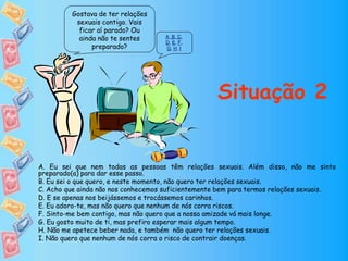 Gostava de ter relações
sexuais contigo. Vais
ficar aí parado? Ou
ainda não te sentes
preparado?
A, B, C,
D, E, F,
G, H, I
Situação 2
A. Eu sei que nem todas as pessoas têm relações sexuais. Além disso, não me sinto
preparado(a) para dar esse passo.
B. Eu sei o que quero, e neste momento, não quero ter relações sexuais.
C. Acho que ainda não nos conhecemos suficientemente bem para termos relações sexuais.
D. E se apenas nos beijássemos e trocássemos carinhos.
E. Eu adoro-te, mas não quero que nenhum de nós corra riscos.
F. Sinto-me bem contigo, mas não quero que a nossa amizade vá mais longe.
G. Eu gosto muito de ti, mas prefiro esperar mais algum tempo.
H. Não me apetece beber nada, e também não quero ter relações sexuais.
I. Não quero que nenhum de nós corra o risco de contrair doenças.
 