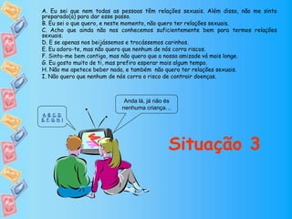 Anda lá, já não és
nenhuma criança…
Situação 3
A. Eu sei que nem todas as pessoas têm relações sexuais. Além disso, não me sinto
preparado(a) para dar esse passo.
B. Eu sei o que quero, e neste momento, não quero ter relações sexuais.
C. Acho que ainda não nos conhecemos suficientemente bem para termos relações
sexuais.
D. E se apenas nos beijássemos e trocássemos carinhos.
E. Eu adoro-te, mas não quero que nenhum de nós corra riscos.
F. Sinto-me bem contigo, mas não quero que a nossa amizade vá mais longe.
G. Eu gosto muito de ti, mas prefiro esperar mais algum tempo.
H. Não me apetece beber nada, e também não quero ter relações sexuais.
I. Não quero que nenhum de nós corra o risco de contrair doenças.
A, B, C, D,
E, F, G, H, I
 