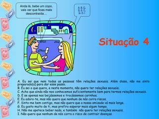 Anda lá, bebe um copo,
vais ver que ficas mais
descontraída…
A, B, C,
D, E, F,
G, H, I
Situação 4
A. Eu sei que nem todas as pessoas têm relações sexuais. Além disso, não me sinto
preparado(a) para dar esse passo.
B. Eu sei o que quero, e neste momento, não quero ter relações sexuais.
C. Acho que ainda não nos conhecemos suficientemente bem para termos relações sexuais.
D. E se apenas nos beijássemos e trocássemos carinhos.
E. Eu adoro-te, mas não quero que nenhum de nós corra riscos.
F. Sinto-me bem contigo, mas não quero que a nossa amizade vá mais longe.
G. Eu gosto muito de ti, mas prefiro esperar mais algum tempo.
H. Não me apetece beber nada, e também não quero ter relações sexuais.
I. Não quero que nenhum de nós corra o risco de contrair doenças.
 