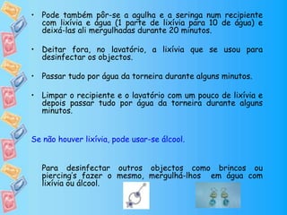 • Pode também pôr-se a agulha e a seringa num recipiente
com lixívia e água (1 parte de lixívia para 10 de água) e
deixá-las ali mergulhadas durante 20 minutos.
• Deitar fora, no lavatório, a lixívia que se usou para
desinfectar os objectos.
• Passar tudo por água da torneira durante alguns minutos.
• Limpar o recipiente e o lavatório com um pouco de lixívia e
depois passar tudo por água da torneira durante alguns
minutos.
Se não houver lixívia, pode usar-se álcool.
Para desinfectar outros objectos como brincos ou
piercing’s fazer o mesmo, mergulhá-lhos em água com
lixívia ou álcool.
 
