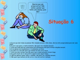 Queres que use
preservativo? Não
estás a pensar que
tenho uma doença, pois
não?
Situação 6
A, B, C,
D, E, F,
G, H, I
A. Eu sei que nem todas as pessoas têm relações sexuais. Além disso, não me sinto preparado(a) para dar esse
passo.
B. Eu sei o que quero, e neste momento, não quero ter relações sexuais.
C. Acho que ainda não nos conhecemos suficientemente bem para termos relações sexuais.
D. E se apenas nos beijássemos e trocássemos carinhos.
E. Eu adoro-te, mas não quero que nenhum de nós corra riscos.
F. Sinto-me bem contigo, mas não quero que a nossa amizade vá mais longe.
G. Eu gosto muito de ti, mas prefiro esperar mais algum tempo.
H. Não me apetece beber nada, e também não quero ter relações sexuais.
I. Não quero que nenhum de nós corra o risco de contrair doenças.
 