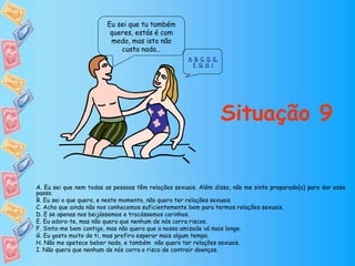 Eu sei que tu também
queres, estás é com
medo, mas isto não
custa nada…
Situação 9
A. Eu sei que nem todas as pessoas têm relações sexuais. Além disso, não me sinto preparado(a) para dar esse
passo.
B. Eu sei o que quero, e neste momento, não quero ter relações sexuais.
C. Acho que ainda não nos conhecemos suficientemente bem para termos relações sexuais.
D. E se apenas nos beijássemos e trocássemos carinhos.
E. Eu adoro-te, mas não quero que nenhum de nós corra riscos.
F. Sinto-me bem contigo, mas não quero que a nossa amizade vá mais longe.
G. Eu gosto muito de ti, mas prefiro esperar mais algum tempo.
H. Não me apetece beber nada, e também não quero ter relações sexuais.
I. Não quero que nenhum de nós corra o risco de contrair doenças.
A, B, C, D, E,
F, G, H, I
 