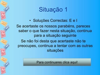 Situação 1
• Soluções Correctas: E e I
Se acertaste os nossos parabéns, pareces
saber o que fazer nesta situação, continua
para a situação seguinte
Se não foi desta que acertaste não te
preocupes, continua a tentar com as outras
situações
Para continuares clica aqui!
 