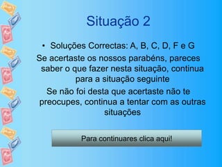 Situação 2
• Soluções Correctas: A, B, C, D, F e G
Se acertaste os nossos parabéns, pareces
saber o que fazer nesta situação, continua
para a situação seguinte
Se não foi desta que acertaste não te
preocupes, continua a tentar com as outras
situações
Para continuares clica aqui!
 