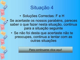Situação 4
• Soluções Correctas: F e H
• Se acertaste os nossos parabéns, pareces
saber o que fazer nesta situação, continua
para a situação seguinte
• Se não foi desta que acertaste não te
preocupes, continua a tentar com as
outras situações
Para continuares clica aqui!
 