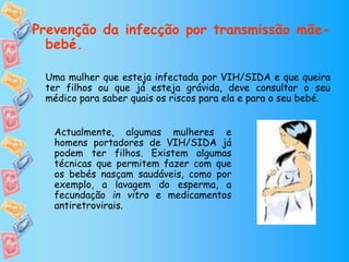 Prevenção da infecção por transmissão mãe-
bebé.
Uma mulher que esteja infectada por VIH/SIDA e que queira
ter filhos ou que já esteja grávida, deve consultar o seu
médico para saber quais os riscos para ela e para o seu bebé.
Actualmente, algumas mulheres e
homens portadores de VIH/SIDA já
podem ter filhos. Existem algumas
técnicas que permitem fazer com que
os bebés nasçam saudáveis, como por
exemplo, a lavagem do esperma, a
fecundação in vitro e medicamentos
antiretrovirais.
 