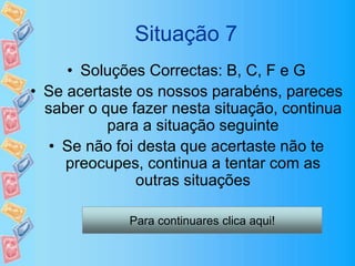 Situação 7
• Soluções Correctas: B, C, F e G
• Se acertaste os nossos parabéns, pareces
saber o que fazer nesta situação, continua
para a situação seguinte
• Se não foi desta que acertaste não te
preocupes, continua a tentar com as
outras situações
Para continuares clica aqui!
 