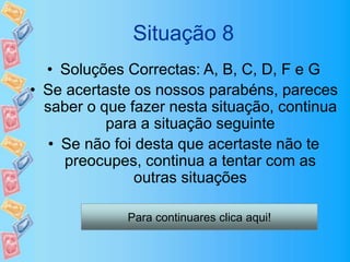 Situação 8
• Soluções Correctas: A, B, C, D, F e G
• Se acertaste os nossos parabéns, pareces
saber o que fazer nesta situação, continua
para a situação seguinte
• Se não foi desta que acertaste não te
preocupes, continua a tentar com as
outras situações
Para continuares clica aqui!
 