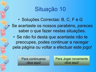 Situação 10
• Soluções Correctas: B, C, F e G
• Se acertaste os nossos parabéns, pareces
saber o que fazer nestas situações.
• Se não foi desta que acertaste não te
preocupes, podes continuar a navegar
pela página ou voltar a efectuar este jogo!
Para continuares
clica aqui!
Para Jogar novamente
clica aqui!
 