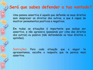 Uma pessoa assertiva é aquela que defende os seus direitos
sem desprezar os direitos dos outros, e que é capaz de
mostrar pensamentos positivos e negativos.
Em todas as situações é importante que saibas ser
assertivo, e não agressivo (passando por cima dos direitos
dos outros) ou passivo (não defendendo os teus direitos e
opiniões).
Instruções: Para cada situação que a seguir te
apresentamos, escolhe a resposta que te parece mais
assertiva.
Será que sabes defender a tua vontade?
 