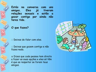 Estás na conversa com uns
amigos. Eles já tiveram
relações sexuais e estão a
gozar contigo por ainda não
teres tido.
O que fazes?
 Deixas de falar com eles.
 Deixas que gozem contigo e não
fazes nada.
 Dizes que cada pessoa tem direito
a fazer as suas opções e eles só têm
é que as respeitar se forem teus
amigos.

 