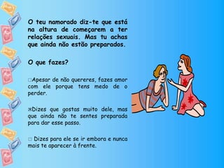 O teu namorado diz-te que está
na altura de começarem a ter
relações sexuais. Mas tu achas
que ainda não estão preparados.
O que fazes?
Apesar de não quereres, fazes amor
com ele porque tens medo de o
perder.
Dizes que gostas muito dele, mas
que ainda não te sentes preparada
para dar esse passo.
 Dizes para ele se ir embora e nunca
mais te aparecer à frente.

 