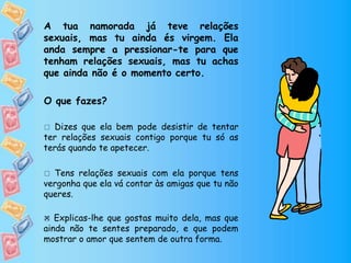 A tua namorada já teve relações
sexuais, mas tu ainda és virgem. Ela
anda sempre a pressionar-te para que
tenham relações sexuais, mas tu achas
que ainda não é o momento certo.
O que fazes?
 Dizes que ela bem pode desistir de tentar
ter relações sexuais contigo porque tu só as
terás quando te apetecer.
 Tens relações sexuais com ela porque tens
vergonha que ela vá contar às amigas que tu não
queres.
 Explicas-lhe que gostas muito dela, mas que
ainda não te sentes preparado, e que podem
mostrar o amor que sentem de outra forma.

 