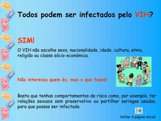 Todos podem ser infectados pelo VIH?
SIM!
O VIH não escolhe sexo, nacionalidade, idade, cultura, etnia,
religião ou classe sócio-económica.
Não interessa quem és, mas o que fazes!
Basta que tenhas comportamentos de risco como, por exemplo, ter
relações sexuais sem preservativo ou partilhar seringas usadas,
para que possas ser infectado.
Voltar à página inicial
 