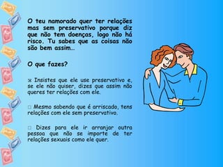 O teu namorado quer ter relações
mas sem preservativo porque diz
que não tem doenças, logo não há
risco. Tu sabes que as coisas não
são bem assim…
O que fazes?
 Insistes que ele use preservativo e,
se ele não quiser, dizes que assim não
queres ter relações com ele.
 Mesmo sabendo que é arriscado, tens
relações com ele sem preservativo.
 Dizes para ele ir arranjar outra
pessoa que não se importe de ter
relações sexuais como ele quer.

 