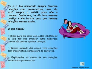 Tu e a tua namorada sempre tiveram
relações com preservativo, mas ela
está sempre a insistir para não o
usarem. Desta vez, tu não tens nenhum
contigo e ela insiste para que tenham
relações mesmo assim.
O que fazes?
 Dizes para ela parar com essas insistências
ou vais ter que arranjar outra namorada
porque não queres apanhar doenças.
 Mesmo sabendo dos riscos, tens relações
sem preservativo, porque será só desta vez.
 Explicas-lhe os riscos de ter relações
sexuais sem preservativo.

Voltar à página inicial
 