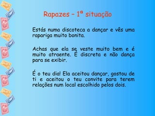 Rapazes – 1ª situação
Estás numa discoteca a dançar e vês uma
rapariga muito bonita.
Achas que ela se veste muito bem e é
muito atraente. É discreta e não dança
para se exibir.
É o teu dia! Ela aceitou dançar, gostou de
ti e aceitou o teu convite para terem
relações num local escolhido pelos dois.
 