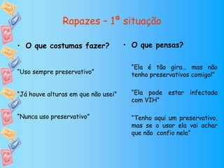 Rapazes – 1ª situação
• O que pensas?
“Ela é tão gira… mas não
tenho preservativos comigo!”
“Ela pode estar infectada
com VIH”
“Tenho aqui um preservativo,
mas se o usar ela vai achar
que não confio nela”
• O que costumas fazer?
“Uso sempre preservativo”
“Já houve alturas em que não usei”
“Nunca uso preservativo”
 