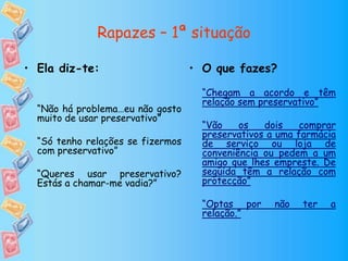 Rapazes – 1ª situação
• O que fazes?
“Chegam a acordo e têm
relação sem preservativo”
“Vão os dois comprar
preservativos a uma farmácia
de serviço ou loja de
conveniência ou pedem a um
amigo que lhes empreste. De
seguida têm a relação com
protecção”
“Optas por não ter a
relação.”
• Ela diz-te:
“Não há problema…eu não gosto
muito de usar preservativo”
“Só tenho relações se fizermos
com preservativo”
“Queres usar preservativo?
Estás a chamar-me vadia?”
 