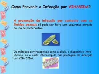 Como Prevenir a Infecção por VIH/SIDA?
A prevenção da infecção por contacto com os
fluidos sexuais só pode ser feita com segurança através
do uso de preservativo.
Os métodos contraceptivos como a pílula, o dispositivo intra-
uterino, ou o coito interrompido não protegem da infecção
por VIH/SIDA.
 