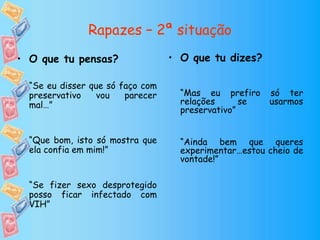 Rapazes – 2ª situação
• O que tu dizes?
“Mas eu prefiro só ter
relações se usarmos
preservativo”
“Ainda bem que queres
experimentar…estou cheio de
vontade!”
• O que tu pensas?
“Se eu disser que só faço com
preservativo vou parecer
mal…”
“Que bom, isto só mostra que
ela confia em mim!”
“Se fizer sexo desprotegido
posso ficar infectado com
VIH”
 